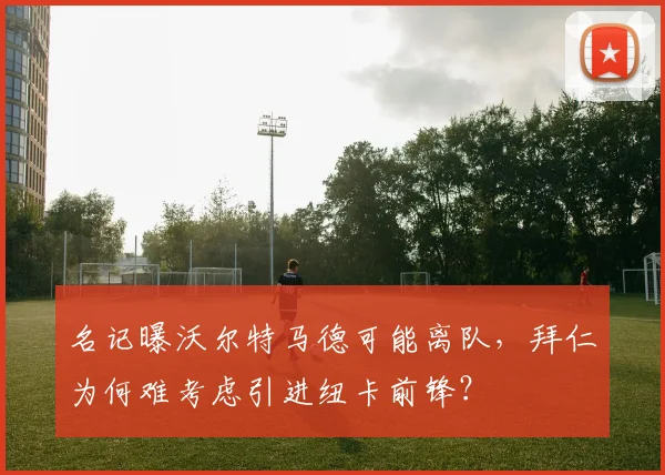 名记曝沃尔特马德可能离队,拜仁为何难考虑引进纽卡前锋?