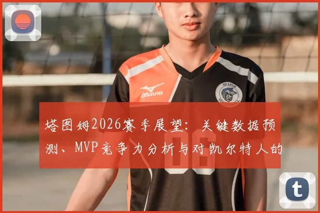 塔图姆2026赛季展望:关键数据预测、MVP竞争力分析与对凯尔特人的影响
