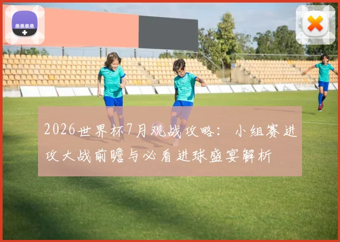 2026世界杯7月观战攻略:小组赛进攻大战前瞻与必看进球盛宴解析