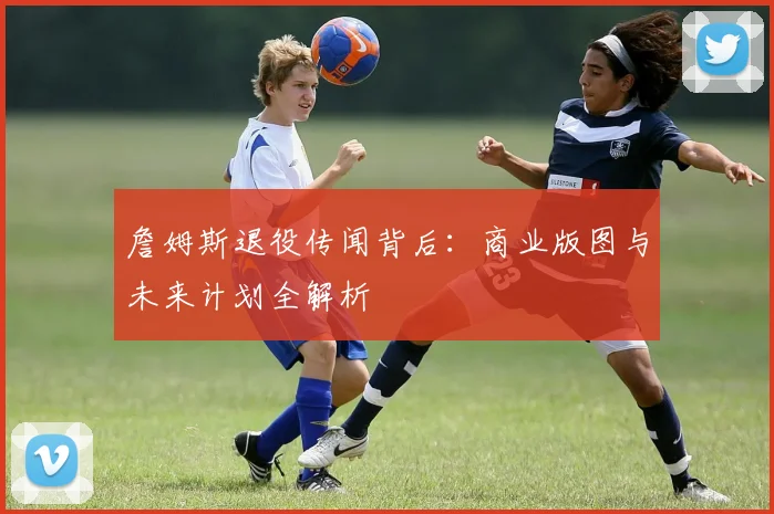 詹姆斯退役传闻背后：商业版图与未来计划全解析