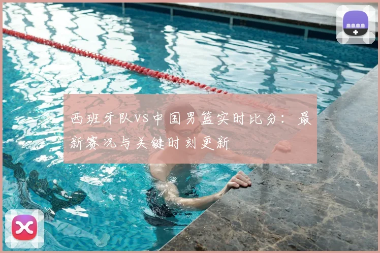 西班牙队vs中国男篮实时比分：最新赛况与关键时刻更新