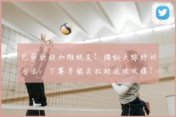 巴萨新核加维蜕变！揭秘头球特训方法，下赛季能否扛起进攻大旗？