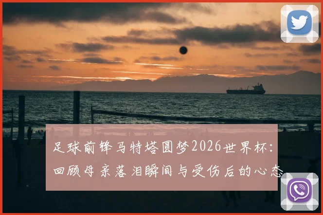 足球前锋马特塔圆梦2026世界杯：回顾母亲落泪瞬间与受伤后的心态调整历程