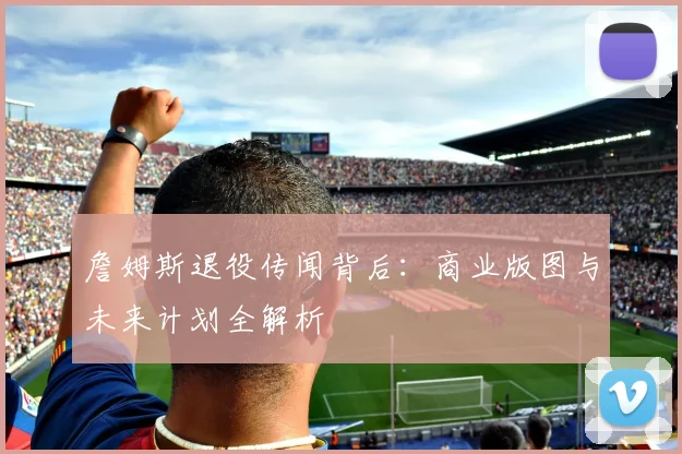 詹姆斯退役传闻背后:商业版图与未来计划全解析