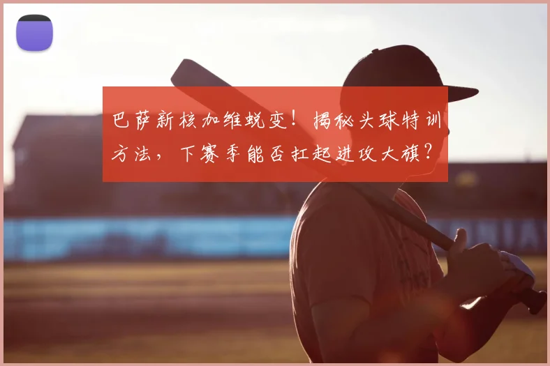 巴萨新核加维蜕变!揭秘头球特训方法,下赛季能否扛起进攻大旗?