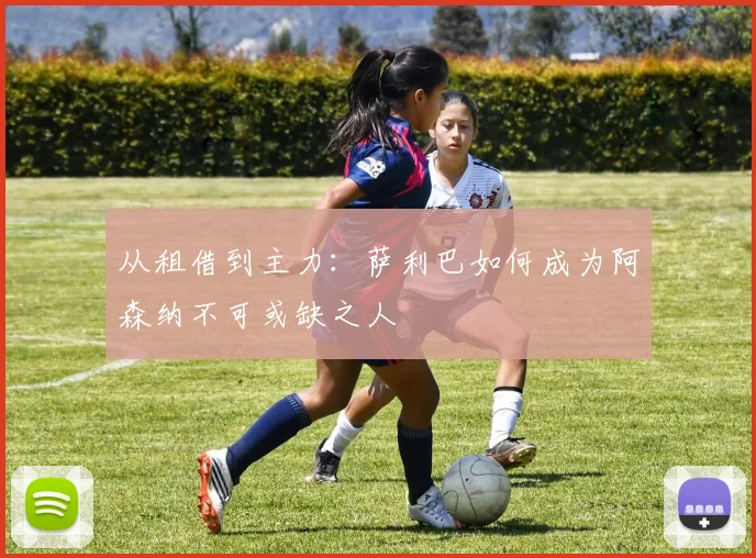 从租借到主力:萨利巴如何成为阿森纳不可或缺之人