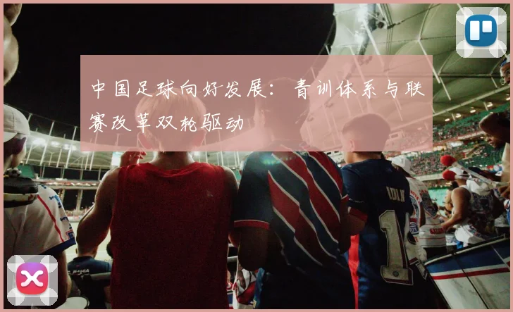 中国足球向好发展：青训体系与联赛改革双轮驱动