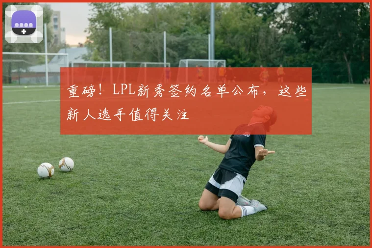 重磅！LPL新秀签约名单公布，这些新人选手值得关注