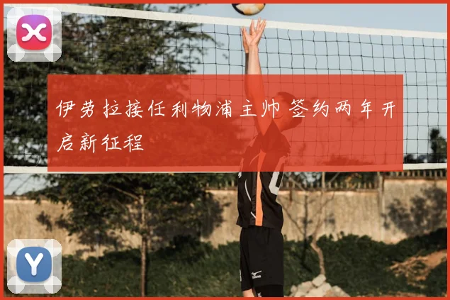 伊劳拉接任利物浦主帅 签约两年开启新征程